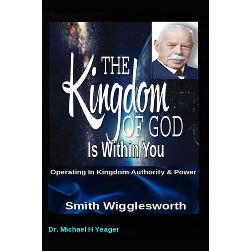 Smith Wigglesworth The Kingdom of God Is Within You: Operating In Kingdom Authority & Power