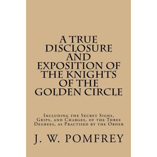 A True Disclosure and Exposition of the Knights of the Golden Circle: Including the Secret Signs, Grips, and Charges, of the Three Degrees, as Practis