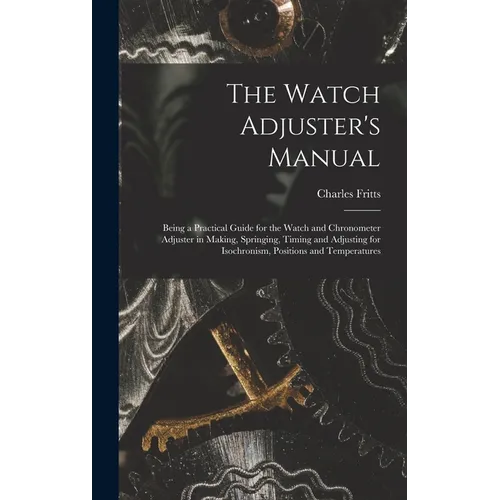 The Watch Adjuster's Manual: Being a Practical Guide for the Watch and Chronometer Adjuster in Making, Springing, Timing and Adjusting for Isochron