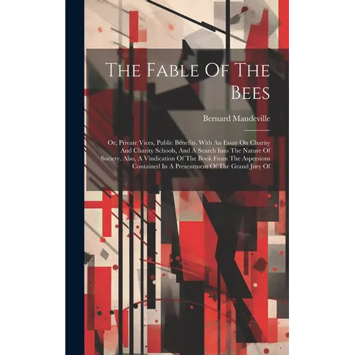 The Fable Of The Bees: Or, Private Vices, Public Benefits. With An Essay On Charity And Charity Schools, And A Search Into The Nature Of Soci