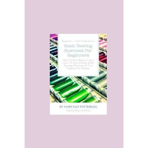 Basic Sewing Business For Beginners: How To Sew Basics, Learn How To Sew Clothing With Sewing Machines & Fun Projects For Money - Beginner's Crafts Gu