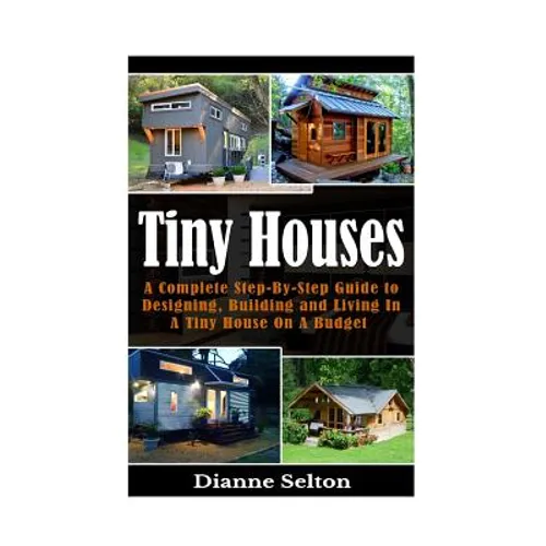 Tiny Houses: A Complete Step-By-Step Guide to Designing, Building and Living In A Tiny House On A Budget