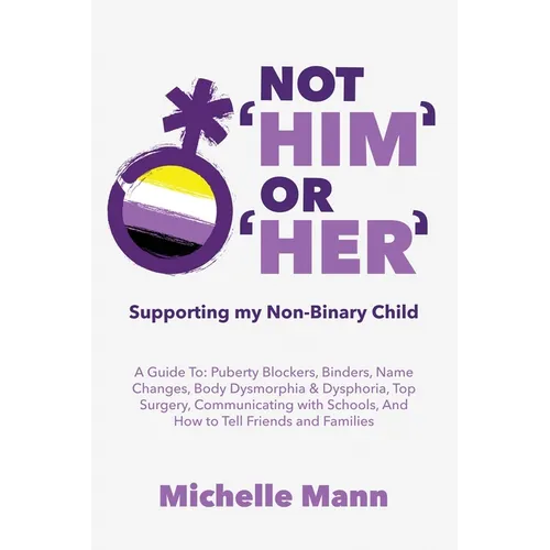 Not 'Him' Or 'Her': Supporting My Non-Binary Child: A Guide to Puberty Blockers, Dead Names, Binders, Body Dysmorphia and Dysphoria, Top Surgery, and