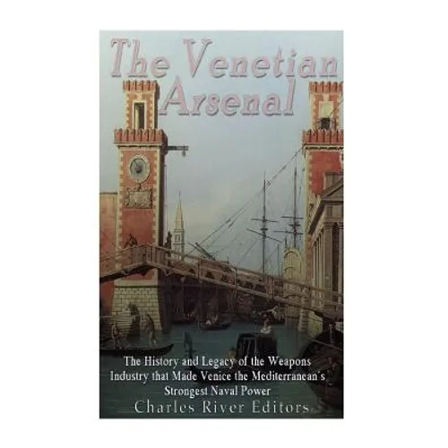 The Venetian Arsenal: The History and Legacy of the Weapons Industry that Made Venice the Mediterranean's Strongest Naval Power