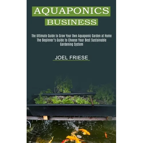 Aquaponics Business: The Ultimate Guide to Grow Your Own Aquaponic Garden at Home (The Beginner's Guide to Choose Your Best Sustainable Gardening Syst