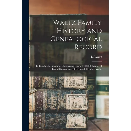 Waltz Family History and Genealogical Record: In Family Classification, Comprising Upward of 3000 Names of Lineal Descendants of Frederick Reinhart Wa