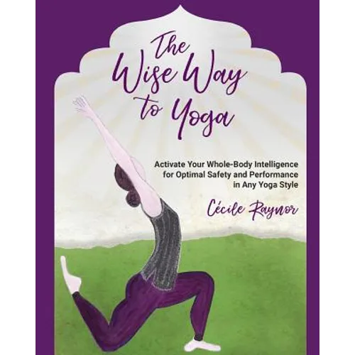 The Wise Way to Yoga: Activate Your Whole-Body Intelligence for Optimal Safety & Performance in Any Yoga Style
