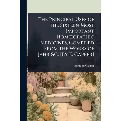 The Principal Uses of the Sixteen Most Important HomÅ"opathic Medicines, Compiled From the Works of Jahr &C. [By E. Capper]