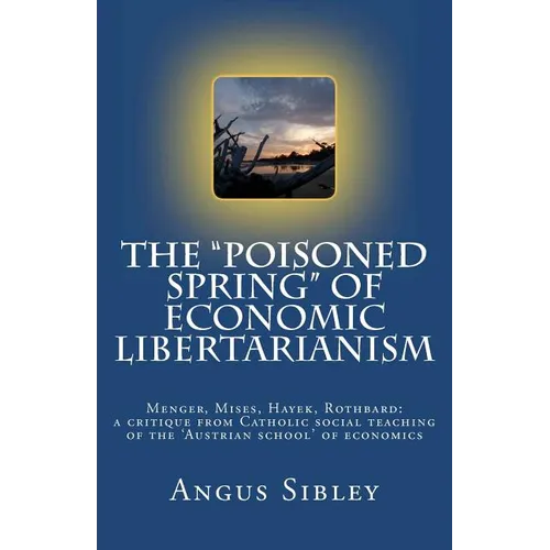 The "Poisoned Spring" of Economic Libertarianism: Menger, Mises, Hayek, Rothbard: a critique from Catholic social teaching of the 'Austrian school' of