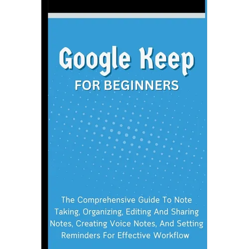 Google Keep For Beginners: The Comprehensive Guide To Note Taking, Organizing, Editing And Sharing Notes, Creating Voice Notes, And Setting Remin