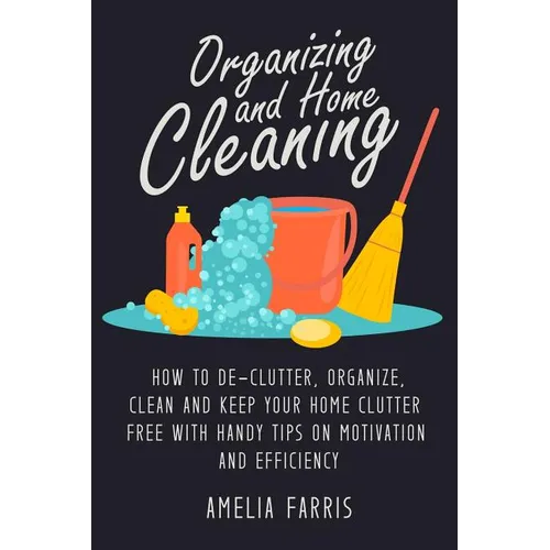 Organizing and Home Cleaning: How to De-clutter, Organize, Clean and Keep Your Home Clutter Free with Handy Tips on Motivation and Efficiency