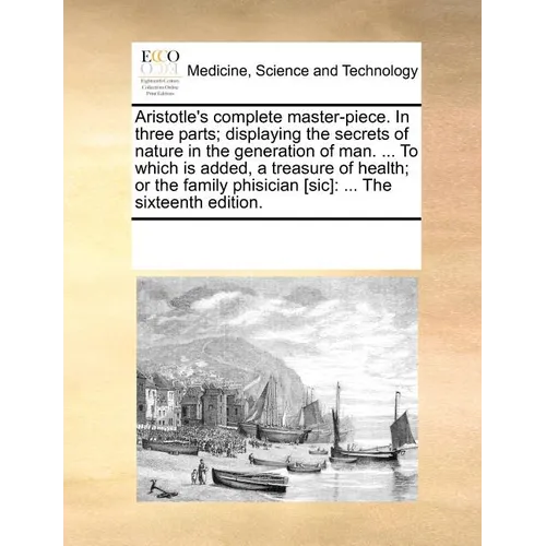 Aristotle's Complete Master-Piece. in Three Parts; Displaying the Secrets of Nature in the Generation of Man. ... to Which Is Added, a Treasure of Hea
