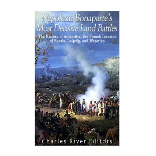 Napoleon Bonaparte's Most Decisive Land Battles: The History of Austerlitz, the French Invasion of Russia, Leipzig, and Waterloo