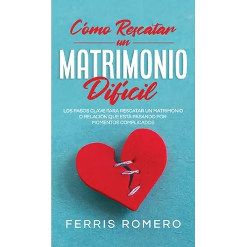 Cómo Rescatar un Matrimonio Difícil: Los Pasos Clave para Rescatar un Matrimonio o Relación que está Pasando por Momentos Complicados