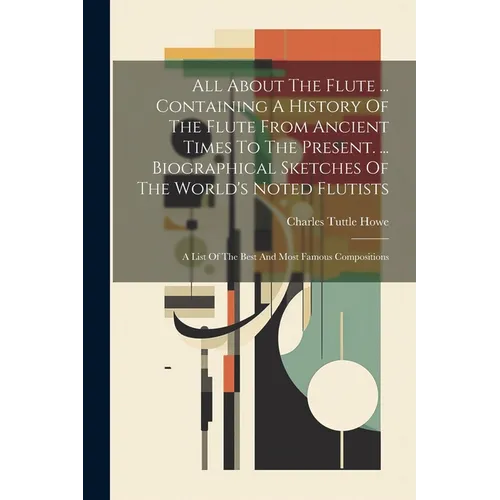 All About The Flute ... Containing A History Of The Flute From Ancient Times To The Present. ... Biographical Sketches Of The World's Noted Flutists: