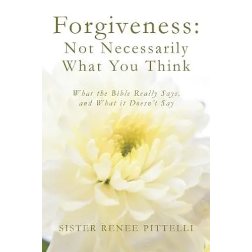 Forgiveness: Not Necessarily What You Think: What the Bible Really Says, and What it Doesn't Say