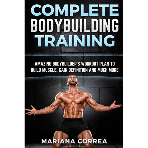 COMPLETE BODYBUILDING Training: AMAZING BODYBUILDERS WORKOUT PLAN To BUILD MUSCLE, GAIN DEFINITION AND MUCH MORE