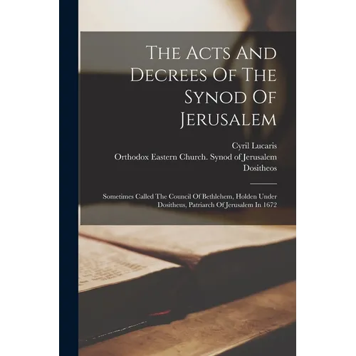 The Acts And Decrees Of The Synod Of Jerusalem: Sometimes Called The Council Of Bethlehem, Holden Under Dositheus, Patriarch Of Jerusalem In 1672