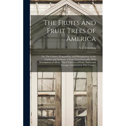 The Fruits and Fruit Trees of America; or, The Culture, Propagation, and Management, in the Garden and Orchard, of Fruit Trees Generally; With Descrip