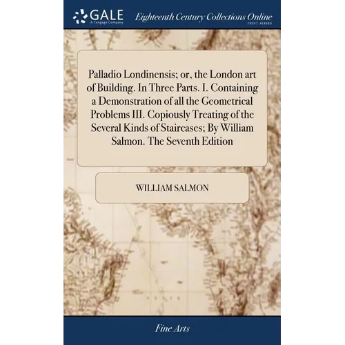 Palladio Londinensis; or, the London art of Building. In Three Parts. I. Containing a Demonstration of all the Geometrical Problems III. Copiously Tre