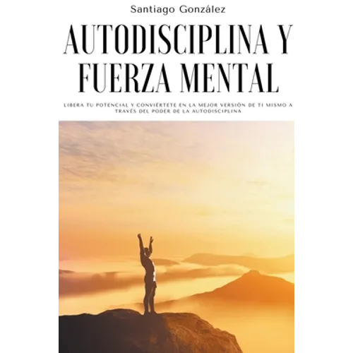 Autodisciplina y fuerza mental: Libera tu potencial y conviértete en la mejor versión de ti mismo a través del poder de la autodisciplina