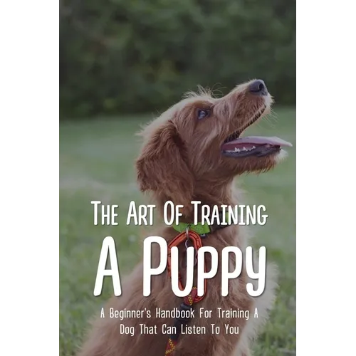 The Art Of Training A Puppy: A Beginner's Handbook For Training A Dog That Can Listen To You: Easy Guide For Dog Potty Training