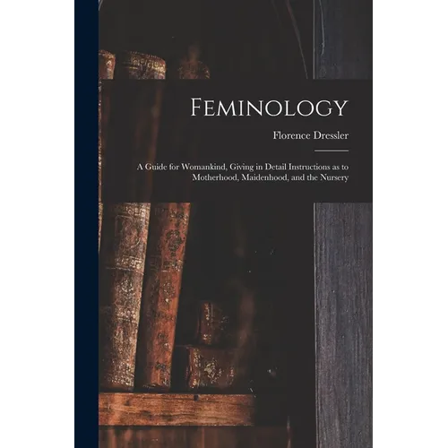 Feminology; a Guide for Womankind, Giving in Detail Instructions as to Motherhood, Maidenhood, and the Nursery