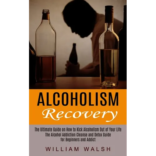 Alcoholism Recovery: The Ultimate Guide on How to Kick Alcoholism Out of Your Life (The Alcohol Addiction Cleanse and Detox Guide for Beginners and Ad