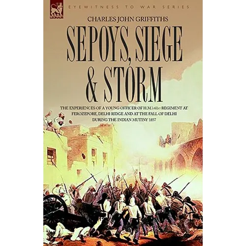 Sepoys, Siege & Storm - The experiences of a young officer of H.M.'s 61st Regiment at Ferozepore, Delhi Ridge and at the fall of Delhi during the Indi