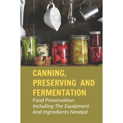Canning, Preserving And Fermentation: Food Preservation Including The Equipment And Ingredients Needed: Ways To Preserve Food At Home