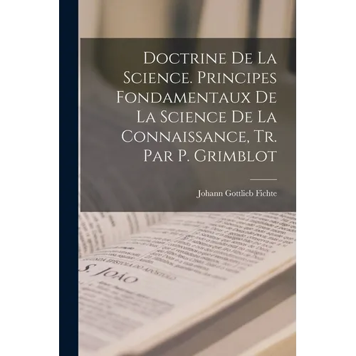 Doctrine De La Science. Principes Fondamentaux De La Science De La Connaissance, Tr. Par P. Grimblot