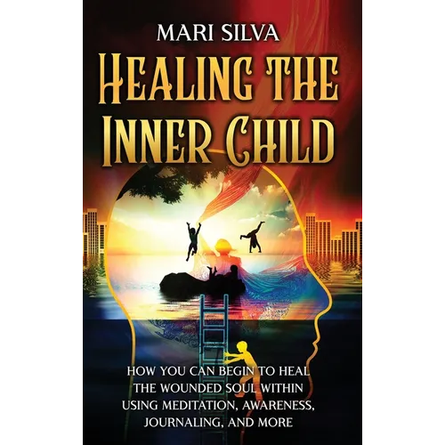 Healing the Inner Child: How You Can Begin to Heal the Wounded Soul Within Using Meditation, Awareness, Journaling, and More