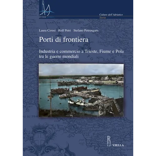 Porti Di Frontiera: Industria E Commercio a Trieste, Fiume E Pola Tra Le Guerre Mondiali
