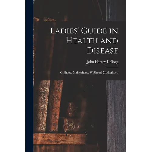 Ladies' Guide in Health and Disease: Girlhood, Maidenhood, Wifehood, Motherhood