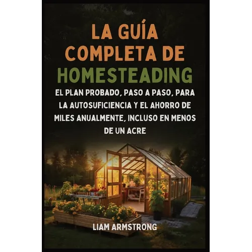 La Guía Completa De Homesteading: El Plan Probado, Paso a Paso, para la Autosuficiencia y el Ahorro de Miles Anualmente, Incluso en Menos de un Acre