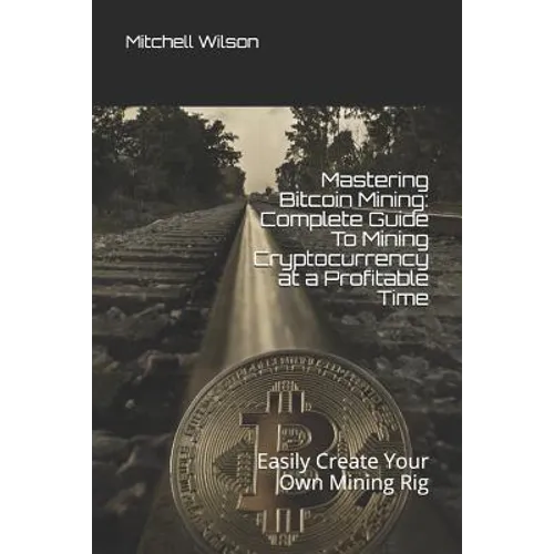 Mastering Bitcoin Mining: Complete Guide to Mining Cryptocurrency at a Profitable Time: Easily Create Your Own Mining Rig