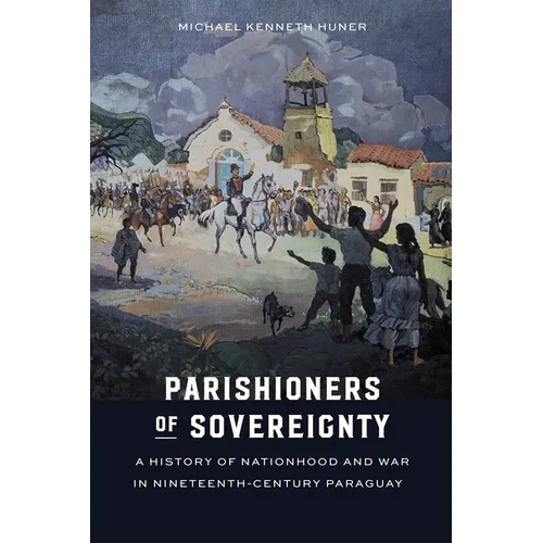 Parishioners of Sovereignty: A History of Nationhood and War in Nineteenth-Century Paraguay