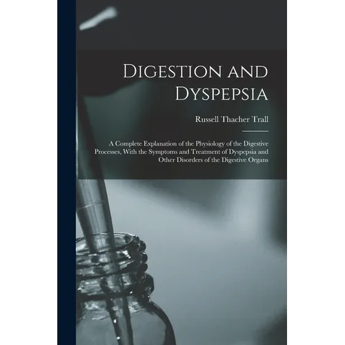 Digestion and Dyspepsia: A Complete Explanation of the Physiology of the Digestive Processes, With the Symptoms and Treatment of Dyspepsia and