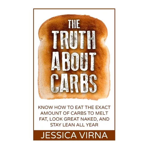 The Truth About Carbs: Know How to Eat The Exact Amount of Carbs to Melt Fat, Look Great Naked, and Stay Lean All Year