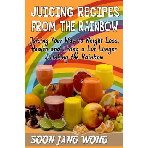 Juicing Recipes From The Rainbow: Juicing Your Way To Weight Loss, Health and Living a Lot Longer Drinking the Rainbow
