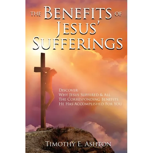 The BENEFITS Of JESUS' SUFFERINGS: Discover Why Jesus Suffered & All the Corresponding Benefits He Has Accomplished for You