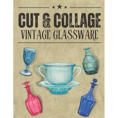 Cut & Collage Vintage Glassware: A Collection Of Vintage Glassware For Junk Journals, Decoupage, Scrapbooking And Paper Craft
