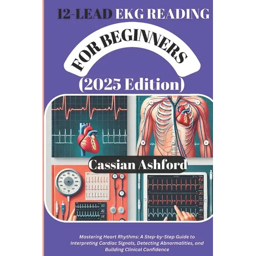 12 LEAD EKG READING FOR BEGINNERS (2025 Edition): Mastering Heart Rhythms: A Step-by-Step Guide To Interpreting Cardiac Signals, Detecting Abnormaliti
