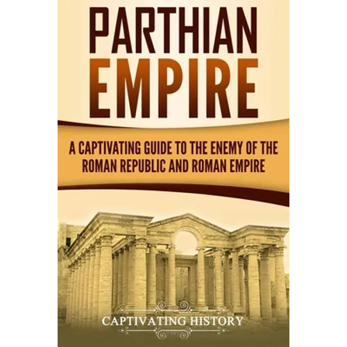 Parthian Empire: A Captivating Guide to the Enemy of the Roman Republic and Roman Empire
