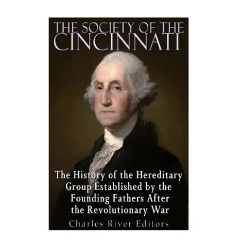 The Society of the Cincinnati: The History of the Hereditary Group Established by the Founding Fathers After the Revolutionary War