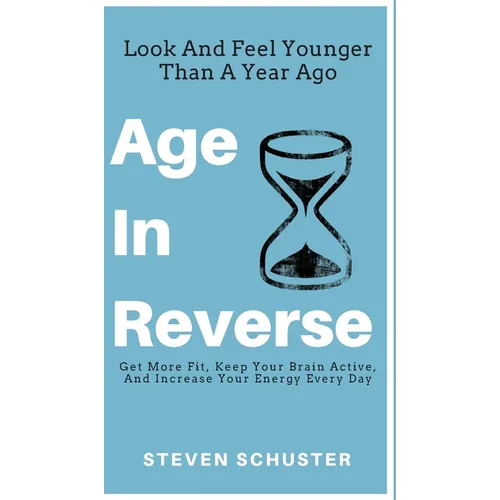 Age in Reverse: Get More Fit, Keep Your Brain Active, And Increase Your Energy Every Day - Look And Feel Younger Than A Year Ago