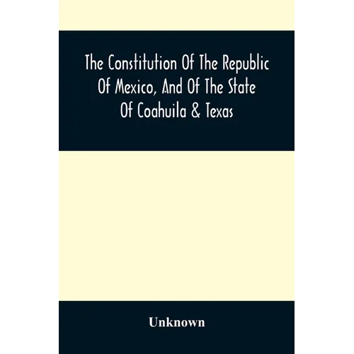 The Constitution Of The Republic Of Mexico, And Of The State Of Coahuila & Texas: Containing Also An Abridgement Of The Laws Of The General And State