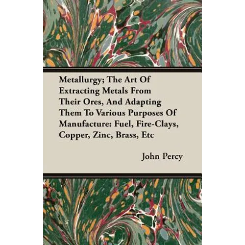 Metallurgy; The Art Of Extracting Metals From Their Ores, And Adapting Them To Various Purposes Of Manufacture: Fuel, Fire-Clays, Copper, Zinc, Brass,