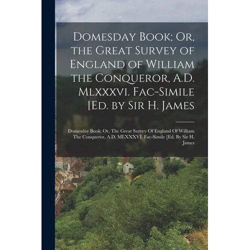 Domesday Book; Or, the Great Survey of England of William the Conqueror, A.D. Mlxxxvi. Fac-Simile [Ed. by Sir H. James: Domesday Book; Or, The Great S