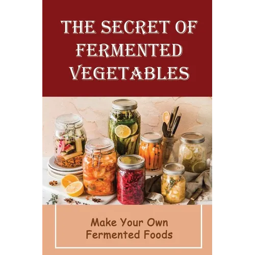The Secret Of Fermented Vegetables: Make Your Own Fermented Foods